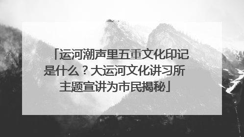 运河潮声里五重文化印记是什么？大运河文化讲习所主题宣讲为市民揭秘