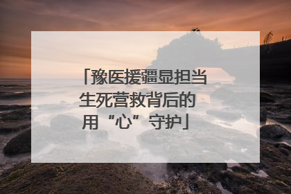 豫医援疆显担当 生死营救背后的用“心”守护