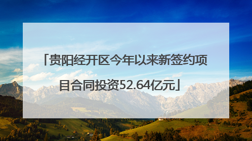 贵阳经开区今年以来新签约项目合同投资52.64亿元