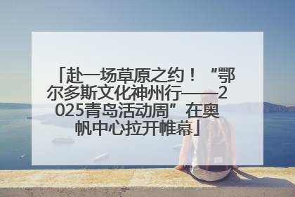 赴一场草原之约！“鄂尔多斯文化神州行——2025青岛活动周”在奥帆中心拉开帷幕