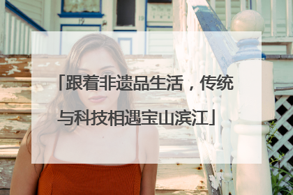 跟着非遗品生活，传统与科技相遇宝山滨江