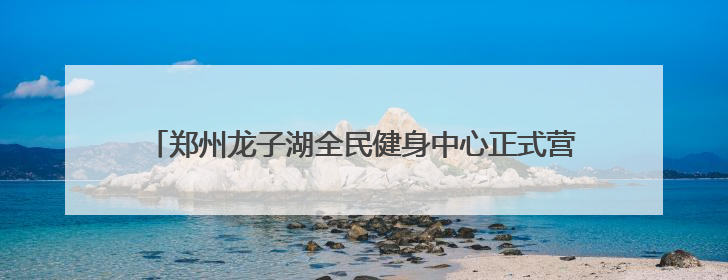 郑州龙子湖全民健身中心正式营业 将健康福祉送到市民家门口