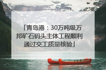 青岛港：30万吨级万邦矿石码头主体工程顺利通过交工质量核验