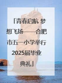 青春启航 梦想飞扬——合肥市五一小学举行2025届毕业典礼