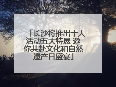 长沙将推出十大活动五大特展 邀你共赴文化和自然遗产日盛宴