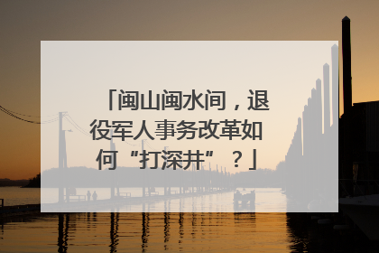 闽山闽水间，退役军人事务改革如何“打深井”？