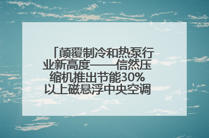 颠覆制冷和热泵行业新高度——信然压缩机推出节能30%以上磁悬浮中央空调和磁悬浮热泵