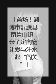 首场！淄博市沂源县南鲁山镇：亲子定向赛让爱与汗水一起“闯关”