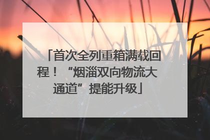 首次全列重箱满载回程！“烟淄双向物流大通道”提能升级