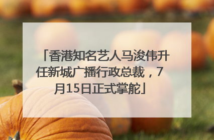 香港知名艺人马浚伟升任新城广播行政总裁，7月15日正式掌舵