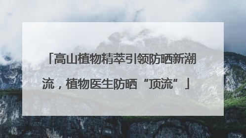高山植物精萃引领防晒新潮流，植物医生防晒“顶流”