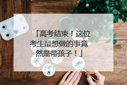 高考结束！这位考生最想做的事竟然是带孩子！
