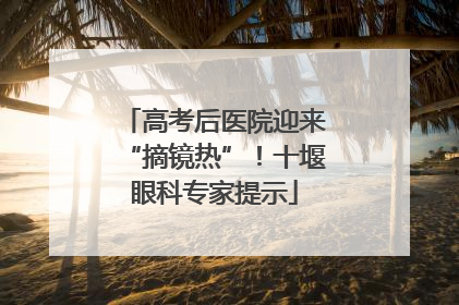 高考后医院迎来“摘镜热”！十堰眼科专家提示