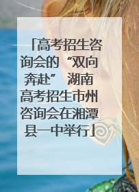 高考招生咨询会的“双向奔赴” 湖南高考招生市州咨询会在湘潭县一中举行