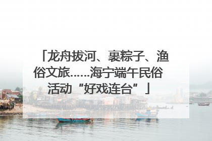 龙舟拔河、裹粽子、渔俗文旅……海宁端午民俗活动“好戏连台”