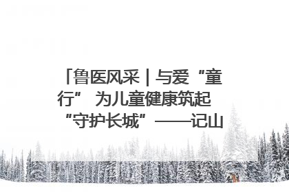 鲁医风采｜与爱“童行” 为儿童健康筑起“守护长城”——记山东省立第三医院儿科主任、主任医师马燕