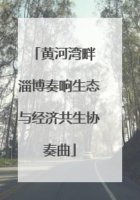 黄河湾畔 淄博奏响生态与经济共生协奏曲