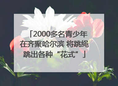2000多名青少年在齐聚哈尔滨 将跳绳跳出各种“花式”