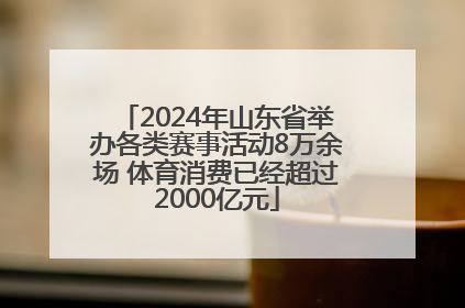 2024年山东省举办各类赛事活动8万余场 体育消费已经超过2000亿元