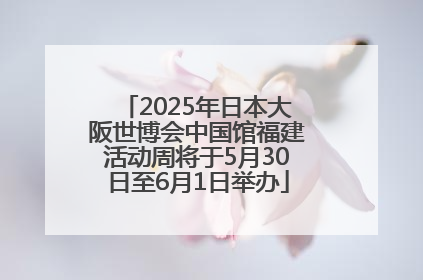 2025年日本大阪世博会中国馆福建活动周将于5月30日至6月1日举办