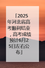 2025年河北省高考顺利结束，高考成绩预计6月25日左右公布