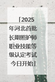 2025年河北首批长期照护师职业技能等级认定考试今日开始