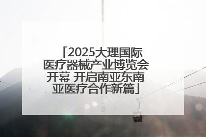 2025大理国际医疗器械产业博览会开幕 开启南亚东南亚医疗合作新篇