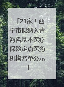 21家！西宁市拟纳入青海省基本医疗保险定点医药机构名单公示