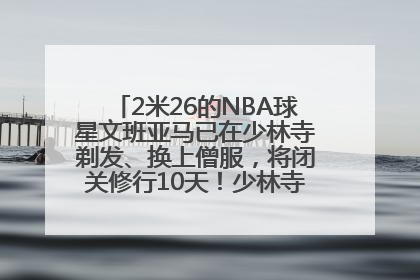 2米26的NBA球星文班亚马已在少林寺剃发、换上僧服，将闭关修行10天！少林寺回应：人在寺里