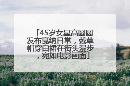 45岁女星高圆圆发布戛纳日常，戴草帽穿白裙在街头漫步，宛如电影画面