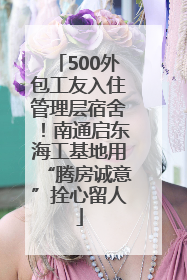 500外包工友入住管理层宿舍！南通启东海工基地用“腾房诚意”拴心留人