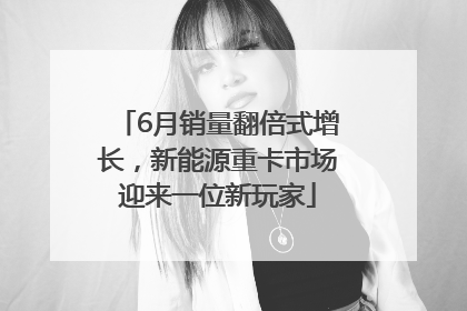 6月销量翻倍式增长，新能源重卡市场迎来一位新玩家