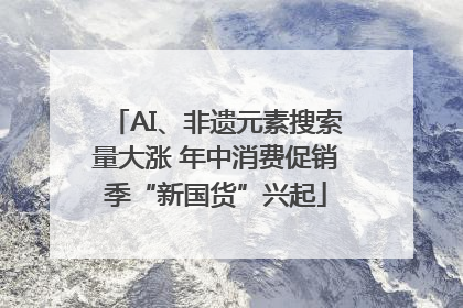 AI、非遗元素搜索量大涨 年中消费促销季“新国货”兴起